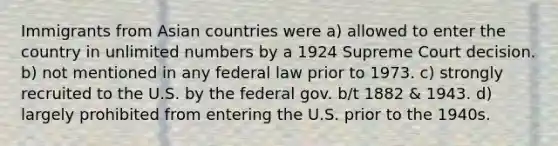 Immigrants from Asian countries were a) allowed to enter the country in unlimited numbers by a 1924 Supreme Court decision. b) not mentioned in any federal law prior to 1973. c) strongly recruited to the U.S. by the federal gov. b/t 1882 & 1943. d) largely prohibited from entering the U.S. prior to the 1940s.