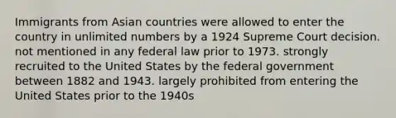 Immigrants from Asian countries were allowed to enter the country in unlimited numbers by a 1924 Supreme Court decision. not mentioned in any federal law prior to 1973. strongly recruited to the United States by the federal government between 1882 and 1943. largely prohibited from entering the United States prior to the 1940s