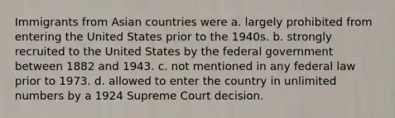 Immigrants from Asian countries were a. largely prohibited from entering the United States prior to the 1940s. b. strongly recruited to the United States by the federal government between 1882 and 1943. c. not mentioned in any federal law prior to 1973. d. allowed to enter the country in unlimited numbers by a 1924 Supreme Court decision.