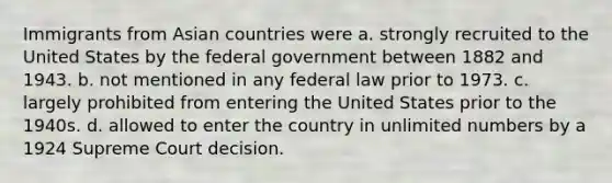 Immigrants from Asian countries were a. strongly recruited to the United States by the federal government between 1882 and 1943. b. not mentioned in any federal law prior to 1973. c. largely prohibited from entering the United States prior to the 1940s. d. allowed to enter the country in unlimited numbers by a 1924 Supreme Court decision.