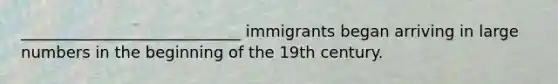 ____________________________ immigrants began arriving in large numbers in the beginning of the 19th century.