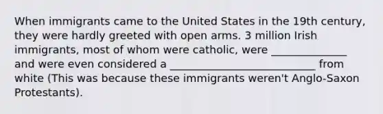 When immigrants came to the United States in the 19th century, they were hardly greeted with open arms. 3 million Irish immigrants, most of whom were catholic, were ______________ and were even considered a ___________________________ from white (This was because these immigrants weren't Anglo-Saxon Protestants).