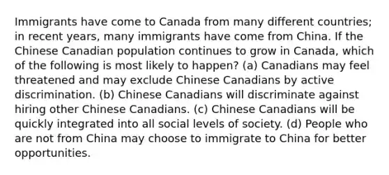 Immigrants have come to Canada from many different countries; in recent years, many immigrants have come from China. If the Chinese Canadian population continues to grow in Canada, which of the following is most likely to happen? (a) Canadians may feel threatened and may exclude Chinese Canadians by active discrimination. (b) Chinese Canadians will discriminate against hiring other Chinese Canadians. (c) Chinese Canadians will be quickly integrated into all social levels of society. (d) People who are not from China may choose to immigrate to China for better opportunities.