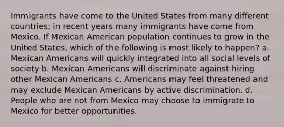 Immigrants have come to the United States from many different countries; in recent years many immigrants have come from Mexico. If Mexican American population continues to grow in the United States, which of the following is most likely to happen? a. Mexican Americans will quickly integrated into all social levels of society b. Mexican Americans will discriminate against hiring other Mexican Americans c. Americans may feel threatened and may exclude Mexican Americans by active discrimination. d. People who are not from Mexico may choose to immigrate to Mexico for better opportunities.