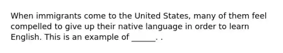 When immigrants come to the United States, many of them feel compelled to give up their native language in order to learn English. This is an example of ______. .