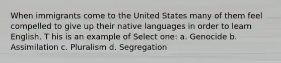 When immigrants come to the United States many of them feel compelled to give up their native languages in order to learn English. T his is an example of Select one: a. Genocide b. Assimilation c. Pluralism d. Segregation