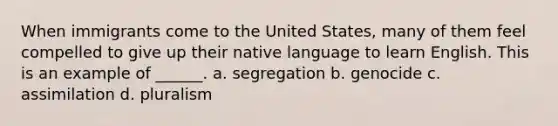 When immigrants come to the United States, many of them feel compelled to give up their native language to learn English. This is an example of ______. a. segregation b. genocide c. assimilation d. pluralism