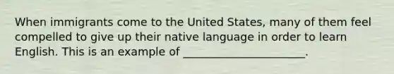 When immigrants come to the United States, many of them feel compelled to give up their native language in order to learn English. This is an example of ______________________.