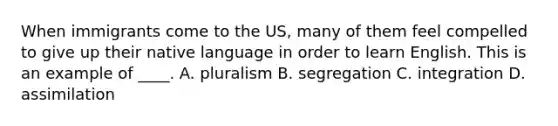 When immigrants come to the US, many of them feel compelled to give up their native language in order to learn English. This is an example of ____. A. pluralism B. segregation C. integration D. assimilation