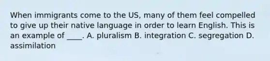 When immigrants come to the US, many of them feel compelled to give up their native language in order to learn English. This is an example of ____. A. pluralism B. integration C. segregation D. assimilation