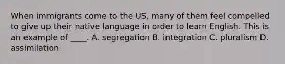 When immigrants come to the US, many of them feel compelled to give up their native language in order to learn English. This is an example of ____. A. segregation B. integration C. pluralism D. assimilation