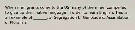 When immigrants come to the US many of them feel compelled to give up their native language in order to learn English. This is an example of _______. a. Segregation b. Genocide c. Assimilation d. Pluralism