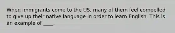 When immigrants come to the US, many of them feel compelled to give up their native language in order to learn English. This is an example of ____.