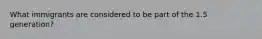What immigrants are considered to be part of the 1.5 generation?