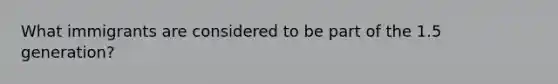 What immigrants are considered to be part of the 1.5 generation?