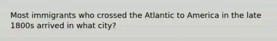 Most immigrants who crossed the Atlantic to America in the late 1800s arrived in what city?