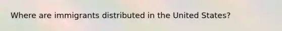 Where are immigrants distributed in the United States?