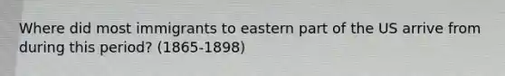 Where did most immigrants to eastern part of the US arrive from during this period? (1865-1898)