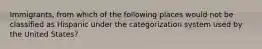 Immigrants, from which of the following places would not be classified as Hispanic under the categorization system used by the United States?