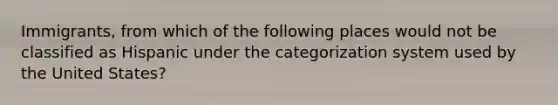 Immigrants, from which of the following places would not be classified as Hispanic under the categorization system used by the United States?
