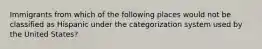 Immigrants from which of the following places would not be classified as Hispanic under the categorization system used by the United States?