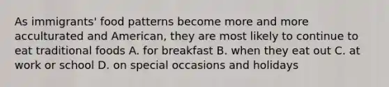 As immigrants' food patterns become more and more acculturated and American, they are most likely to continue to eat traditional foods A. for breakfast B. when they eat out C. at work or school D. on special occasions and holidays