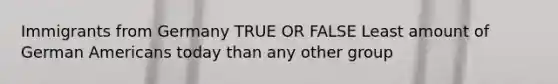 Immigrants from Germany TRUE OR FALSE Least amount of German Americans today than any other group