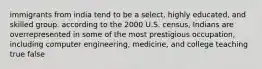 immigrants from india tend to be a select, highly educated, and skilled group. according to the 2000 U.S. census, Indians are overrepresented in some of the most prestigious occupation, including computer engineering, medicine, and college teaching true false
