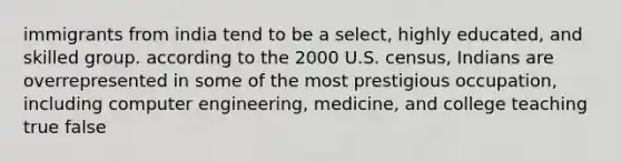 immigrants from india tend to be a select, highly educated, and skilled group. according to the 2000 U.S. census, Indians are overrepresented in some of the most prestigious occupation, including computer engineering, medicine, and college teaching true false