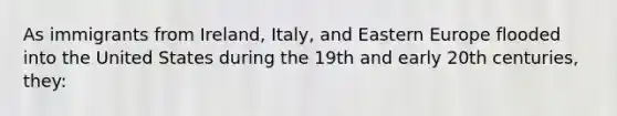 As immigrants from Ireland, Italy, and Eastern Europe flooded into the United States during the 19th and early 20th centuries, they: