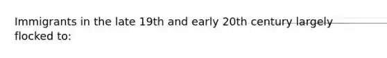 Immigrants in the late 19th and early 20th century largely flocked to: