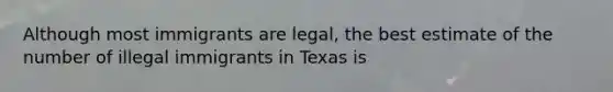 Although most immigrants are legal, the best estimate of the number of illegal immigrants in Texas is