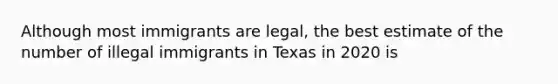 Although most immigrants are legal, the best estimate of the number of illegal immigrants in Texas in 2020 is