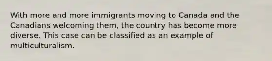 With more and more immigrants moving to Canada and the Canadians welcoming them, the country has become more diverse. This case can be classified as an example of multiculturalism.