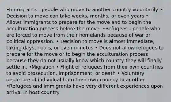 •Immigrants - people who move to another country voluntarily. • Decision to move can take weeks, months, or even years • Allows immigrants to prepare for the move and to begin the acculturation process before the move. •Refugees - people who are forced to move from their homelands because of war or political oppression. • Decision to move is almost immediate, taking days, hours, or even minutes • Does not allow refugees to prepare for the move or to begin the acculturation process because they do not usually know which country they will finally settle in. •Migration • Flight of refugees from their own countries to avoid prosecution, imprisonment, or death • Voluntary departure of individual from their own country to another •Refugees and immigrants have very different experiences upon arrival in host country