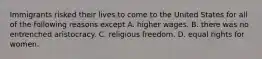 Immigrants risked their lives to come to the United States for all of the following reasons except A. higher wages. B. there was no entrenched aristocracy. C. religious freedom. D. equal rights for women.
