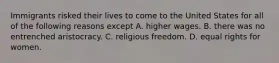Immigrants risked their lives to come to the United States for all of the following reasons except A. higher wages. B. there was no entrenched aristocracy. C. religious freedom. D. equal rights for women.