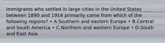 Immigrants who settled in large cities in the United States between 1890 and 1914 primarily came from which of the following regions? • A.Southern and eastern Europe • B.Central and South America • C.Northern and western Europe • D.South and East Asia