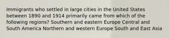 Immigrants who settled in large cities in the United States between 1890 and 1914 primarily came from which of the following regions? Southern and eastern Europe Central and South America Northern and western Europe South and East Asia