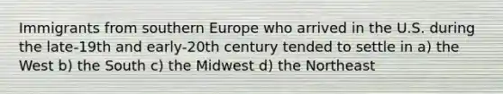 Immigrants from southern Europe who arrived in the U.S. during the late-19th and early-20th century tended to settle in a) the West b) the South c) the Midwest d) the Northeast