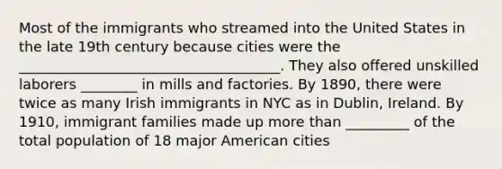 Most of the immigrants who streamed into the United States in the late 19th century because cities were the _____________________________________. They also offered unskilled laborers ________ in mills and factories. By 1890, there were twice as many Irish immigrants in NYC as in Dublin, Ireland. By 1910, immigrant families made up more than _________ of the total population of 18 major American cities