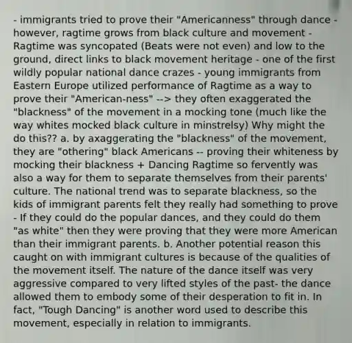 - immigrants tried to prove their "Americanness" through dance - however, ragtime grows from black culture and movement - Ragtime was syncopated (Beats were not even) and low to the ground, direct links to black movement heritage - one of the first wildly popular national dance crazes - young immigrants from Eastern Europe utilized performance of Ragtime as a way to prove their "American-ness" --> they often exaggerated the "blackness" of the movement in a mocking tone (much like the way whites mocked black culture in minstrelsy) Why might the do this?? a. by axaggerating the "blackness" of the movement, they are "othering" black Americans -- proving their whiteness by mocking their blackness + Dancing Ragtime so fervently was also a way for them to separate themselves from their parents' culture. The national trend was to separate blackness, so the kids of immigrant parents felt they really had something to prove - If they could do the popular dances, and they could do them "as white" then they were proving that they were more American than their immigrant parents. b. Another potential reason this caught on with immigrant cultures is because of the qualities of the movement itself. The nature of the dance itself was very aggressive compared to very lifted styles of the past- the dance allowed them to embody some of their desperation to fit in. In fact, "Tough Dancing" is another word used to describe this movement, especially in relation to immigrants.