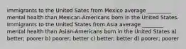 immigrants to the United Sates from Mexico average _________ mental health than Mexican-Americans born in the United States. Immigrants to the United States from Asia average ________ mental health than Asian-Americans born in the United States a) better; poorer b) poorer; better c) better; better d) poorer; poorer