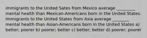 immigrants to the United Sates from Mexico average _________ mental health than Mexican-Americans born in the United States. Immigrants to the United States from Asia average ________ mental health than Asian-Americans born in the United States a) better; poorer b) poorer; better c) better; better d) poorer; poorer