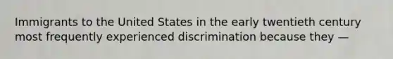 Immigrants to the United States in the early twentieth century most frequently experienced discrimination because they —