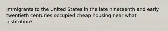 Immigrants to the United States in the late nineteenth and early twentieth centuries occupied cheap housing near what institution?