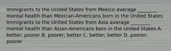 Immigrants to the United States from Mexico average ________ mental health than Mexican-Americans born in the United States. Immigrants to the United States from Asia average ________ mental health than Asian-Americans born in the United States A. better; poorer B. poorer; better C. better; better D. poorer; poorer