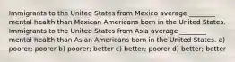 Immigrants to the United States from Mexico average ________ mental health than Mexican Americans born in the United States. Immigrants to the United States from Asia average ________ mental health than Asian Americans born in the United States. a) poorer; poorer b) poorer; better c) better; poorer d) better; better