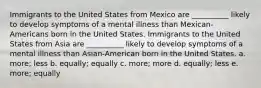 Immigrants to the United States from Mexico are __________ likely to develop symptoms of a mental illness than Mexican-Americans born in the United States. Immigrants to the United States from Asia are __________ likely to develop symptoms of a mental illness than Asian-American born in the United States. a. more; less b. equally; equally c. more; more d. equally; less e. more; equally