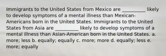 Immigrants to the United States from Mexico are __________ likely to develop symptoms of a mental illness than Mexican-Americans born in the United States. Immigrants to the United States from Asia are __________ likely to develop symptoms of a mental illness than Asian-American born in the United States. a. more; less b. equally; equally c. more; more d. equally; less e. more; equally